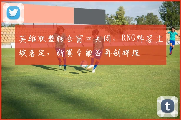 英雄联盟转会窗口关闭,RNG阵容尘埃落定,新赛季能否再创辉煌