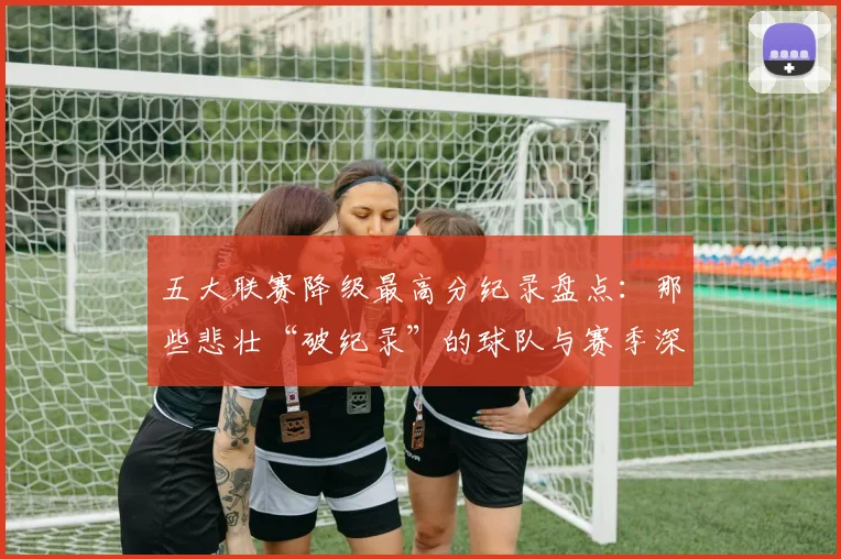 五大联赛降级最高分纪录盘点:那些悲壮“破纪录”的球队与赛季深度解析_20260611141835