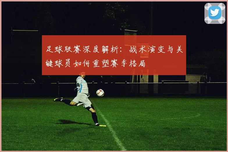 足球联赛深度解析:战术演变与关键球员如何重塑赛季格局