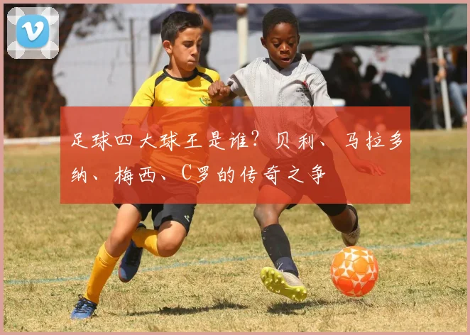 足球四大球王是谁?贝利、马拉多纳、梅西、C罗的传奇之争