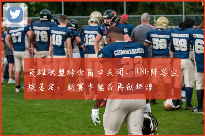 英雄联盟转会窗口关闭,RNG阵容尘埃落定,新赛季能否再创辉煌