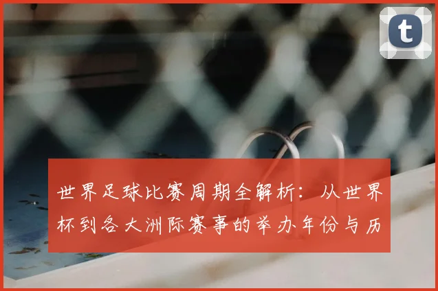 世界足球比赛周期全解析：从世界杯到各大洲际赛事的举办年份与历史沿革_20260609201500
